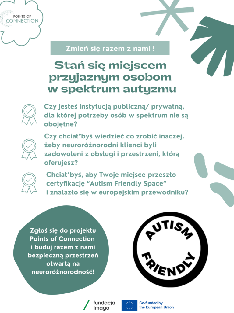 Zielono-biała grafika z logotypami 1. projektu "Points of konekszyn", 2. Fundacji Imago i 3. Unii Europejskiej. Napisy na grafice: "Zmień się razem z nami! Stan się miejscem przyjaznym osobom w spektrum autyzmu Czy jesteś instytucją publiczną/ prywatną, dla której potrzeby osób w spektrum nie są obojętne? Czy chciał*byś wiedzieć co zrobić inaczej, żeby neuroróżnorodni klienci byli zadowoleni z obsługi przestrzeni, którą oferujesz? Chciał*byś, aby Twoje miejsce przeszło certyfikację "Autism Friendly Space" i znalazło się w europejskim przewodniku? Zgłoś się do projektu Points of Connection buduj razem nami bezpieczną przestrzeń otwartą na neuroróżnorodność!