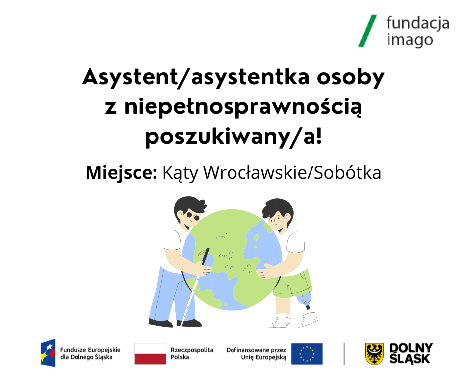Grafika z rysunkiem dwóch osób z niepełnosprawnością - to młodzi mężczyźni, jeden z nich jest niewidomy, a drugi ma protezę nogi. Obejmują z dwóch stron kulę ziemską. Nad rysunkiem napis: "Asystent / asystentka osoby z niepełnosprawnością poszukiwany / a!; Miejsce: Kąty Wrocławskie / Sobótka". Na grafice są także logotypy: Fundacji Imago, Funduszy Europejskich dla Dolnego Śląska, Rzeczypospolitej Polskiej, Unii Europejskiej z napisem "Dofinansowane przez Unię Europejską", Dolnego Śląska.