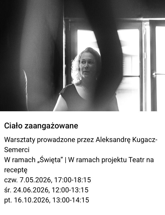 Czarno-białe zdjęcie kobiety na tle okna. Tekst pod zdjęciem: "Ciało zaangażowane. Warsztaty
prowadzone przez Aleksandrę Kugacz-Semerci. W ramach „Święta” | W ramach projektu Teatr
na receptę.
czw. 7.05.2026, 17:00-18:15
śr. 24.06.2026, 12:00-13:15
pt. 16.10.2026, 13:00-14:15".