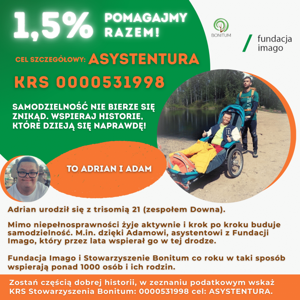Grafika ze zdjęciami. Na jednym z nich są Adrian i Adam w czasie wyprawy, Adrian siedzi w wózku aktywnym, dostosowanych do transportu osób z niepełnosprawnościami w czasie wyjazdów w na przykład w góry. Na drugim zdjęciu jest uśmiechnięty Adrian. Grafika zawiera teksty: 1,5% pomagajmy razem, cel szczegółowy: asystentura, KRS 0000531998, samodzielność nie bierze się
znikąd. Wspieraj historie, które dzieją się naprawdę! To Adrian i Adam. Adrian urodził się z trisomią 21 (zespołem Downa). Mimo niepełnosprawności żyje aktywnie i krok po kroku buduje samodzielność. M.in. dzięki Adamowi, asystentowi z Fundacji Imago, który przez lata wspierał go w tej drodze. Fundacja Imago i Stowarzyszenie Bonitum co roku w taki sposób wspierają ponad 1000 osób i ich rodzin. Zostań częścią dobrej historii, w zeznaniu podatkowym wskaż
KRS Stowarzyszenia Bonitum: 0000531998 cel: ASYSTENTURA.
Grafika zawiera również logotypy Fundacji Imago i Stowarzyszenia Bonitum.
Kolory grafiki to zieleń, pomarańcz, brąz i biel.