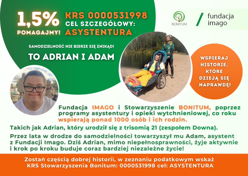 Grafika ze zdjęciami. Na jednym z nich są Adrian i Adam w czasie wyprawy, Adrian siedzi w wózku aktywnym, dostosowanych do transportu osób z niepełnosprawnościami w czasie wyjazdów w na przykład w góry. Na drugim zdjęciu jest uśmiechnięty Adrian. Grafika zawiera teksty: 1,5% pomagajmy!, cel szczegółowy: asystentura, KRS 0000531998, samodzielność nie bierze się znikąd. Wspieraj historie, które dzieją się naprawdę! Fundacja Imago i Stowarzyszenie Bonitum, poprzez programy asystentury i opieki wytchnieniowej, co roku wspierają ponad 1000 osób i ich rodzin. Takich jak Adrian, który urodził się z trisomią 21 (zespołem Downa). Przez lata w drodze do samodzielności towarzyszył mu Adam, asystent z Fundacji Imago. Dziś Adrian, mimo niepełnosprawności, żyje aktywnie i krok po kroku buduje coraz bardziej niezależne życie! Zostań częścią dobrej historii, w zeznaniu podatkowym wskaż KRS Stowarzyszenia Bonitum: 0000531998 cel: ASYSTENTURA. Grafika zawiera również logotypy Fundacji Imago i Stowarzyszenia Bonitum. Kolory grafiki to zieleń, pomarańcz, brąz i biel.