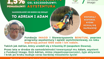 Grafika ze zdjęciami. Na jednym z nich są Adrian i Adam w czasie wyprawy, Adrian siedzi w wózku aktywnym, dostosowanych do transportu osób z niepełnosprawnościami w czasie wyjazdów w na przykład w góry. Na drugim zdjęciu jest uśmiechnięty Adrian. Grafika zawiera teksty: 1,5% pomagajmy!, cel szczegółowy: asystentura, KRS 0000531998, samodzielność nie bierze się znikąd. Wspieraj historie, które dzieją się naprawdę! Fundacja Imago i Stowarzyszenie Bonitum, poprzez programy asystentury i opieki wytchnieniowej, co roku wspierają ponad 1000 osób i ich rodzin. Takich jak Adrian, który urodził się z trisomią 21 (zespołem Downa). Przez lata w drodze do samodzielności towarzyszył mu Adam, asystent z Fundacji Imago. Dziś Adrian, mimo niepełnosprawności, żyje aktywnie i krok po kroku buduje coraz bardziej niezależne życie! Zostań częścią dobrej historii, w zeznaniu podatkowym wskaż KRS Stowarzyszenia Bonitum: 0000531998 cel: ASYSTENTURA. Grafika zawiera również logotypy Fundacji Imago i Stowarzyszenia Bonitum. Kolory grafiki to zieleń, pomarańcz, brąz i biel.