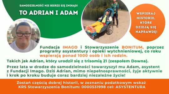 Grafika ze zdjęciami. Na jednym z nich są Adrian i Adam w czasie wyprawy, Adrian siedzi w wózku aktywnym, dostosowanych do transportu osób z niepełnosprawnościami w czasie wyjazdów w na przykład w góry. Na drugim zdjęciu jest uśmiechnięty Adrian. Grafika zawiera teksty: 1,5% pomagajmy!, cel szczegółowy: asystentura, KRS 0000531998, samodzielność nie bierze się znikąd. Wspieraj historie, które dzieją się naprawdę! Fundacja Imago i Stowarzyszenie Bonitum, poprzez programy asystentury i opieki wytchnieniowej, co roku wspierają ponad 1000 osób i ich rodzin. Takich jak Adrian, który urodził się z trisomią 21 (zespołem Downa). Przez lata w drodze do samodzielności towarzyszył mu Adam, asystent z Fundacji Imago. Dziś Adrian, mimo niepełnosprawności, żyje aktywnie i krok po kroku buduje coraz bardziej niezależne życie! Zostań częścią dobrej historii, w zeznaniu podatkowym wskaż KRS Stowarzyszenia Bonitum: 0000531998 cel: ASYSTENTURA. Grafika zawiera również logotypy Fundacji Imago i Stowarzyszenia Bonitum. Kolory grafiki to zieleń, pomarańcz, brąz i biel.