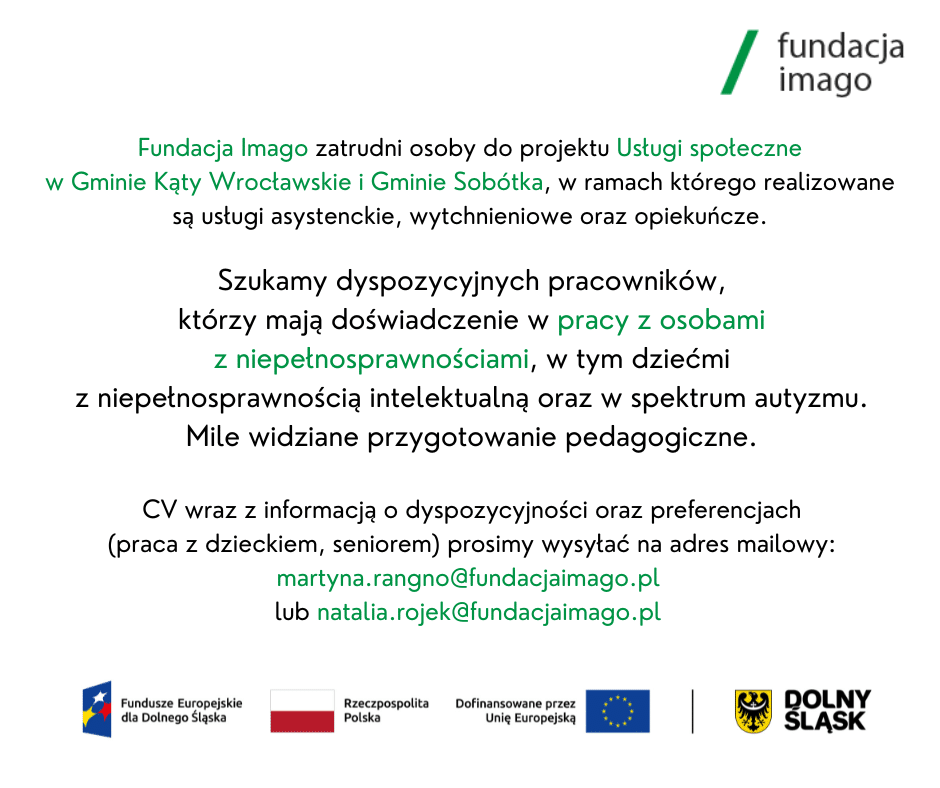 Napis na grafice: "Fundacja Imago zatrudni osoby do projektu Usługi społeczne w Gminie Kąty Wrocławskie i Gminie Sobótka, w ramach którego realizowane są usługi asystenckie, wytchnieniowe oraz opiekuńcze. Szukamy dyspozycyjnych pracowników, którzy mają doświadczenie w pracy z osobami z niepełnosprawnościami, w tym dziećmi z niepełnosprawnością intelektualną oraz w spektrum autyzmu. Mile widziane przygotowanie pedagogiczne. CV wraz z informacją o dyspozycyjności oraz preferencjach (praca z dzieckiem, seniorem) prosimy wysyłać na adres mailowy: martyna.rangno@fundacjaimago.pl lub natalia.rojek@fundacjaimago.pl". Na grafice są także logotypy: Fundacji Imago, Funduszy Europejskich dla Dolnego Śląska, Rzeczypospolitej Polskiej, Unii Europejskiej z napisem "Dofinansowane przez Unię Europejską", Dolnego Śląska.
