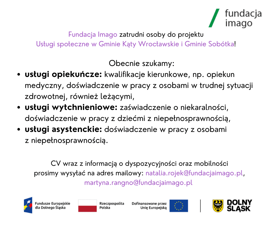 Grafika z logotypami projektowymi i logotypem Fundacji Imago oraz tekstem: Fundacja Imago zatrudni osoby do projektu :Usługi społeczne w Gminie Kąty Wrocławskie i Gminie Sobótka.
Obecnie szukamy: 
- usługi opiekuńcze: kwalifikacje kierunkowe, np. Opiekun medyczny, doświadczenie w pracy z osobami w trudnej sytuacji zdrowotnej, również leżącymi;
- usługi wytchnieniowe: zaświadczenie o niekaralności, doświadczenie w pracy z dziećmi z niepełnosprawnością;
- usługi asystenckie: doświadczenie w pracy z osobami z niepełnosprawnością.  CV wraz z informacją o dyspozycyjności oraz mobilności prosimy wysyłać na adres mailowy: natalia.rojek@fundacjaimago.pl, martyna.rangno@fundacjaimago.pl .