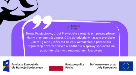 To grafika w różnych odcieniach fioletu, z białymi i czarnymi akcentami. Jest na niej napis: "Masz tę moc! Droga Przyjaciółko, drogi Przyjacielu z organizacji pozarządowej. Mamy przyjemność zaprosić Cię do udziału w naszym projekcie „Mam Tę Moc”, który ma na celu wzmacnianie potencjału organizacji pozarządowych w zadbaniu o sprawy społeczne na poziomie lokalnym, regionalnym i krajowym". Na grafice pojawiają się również logotypy Funduszy Europejskich dla Rozwoju Społecznego, flaga Rzeczypospolitej Polskiej i flaga Unii Europejskiej z dopiskiem “Dofinansowane przez Unię Europejską. Na grafice znajdziemy też logotyp Fundacji Imago oraz graficzne przedstawienie ramienia prężącego muskuły (symbol siły).