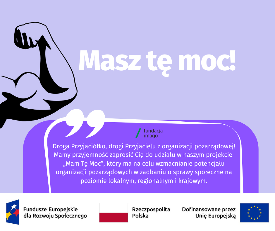 To grafika w różnych odcieniach fioletu, z białymi i czarnymi akcentami. Jest na niej napis: "Masz tę moc! Droga Przyjaciółko, drogi Przyjacielu z organizacji pozarządowej. Mamy przyjemność zaprosić Cię do udziału w naszym projekcie „Mam Tę Moc”, który ma na celu wzmacnianie potencjału organizacji pozarządowych w zadbaniu o sprawy społeczne na poziomie lokalnym, regionalnym i krajowym". Na grafice pojawiają się również logotypy Funduszy Europejskich dla Rozwoju Społecznego, flaga Rzeczypospolitej Polskiej i flaga Unii Europejskiej z dopiskiem “Dofinansowane przez Unię Europejską. Na grafice znajdziemy też logotyp Fundacji Imago oraz graficzne przedstawienie ramienia prężącego muskuły (symbol siły).
