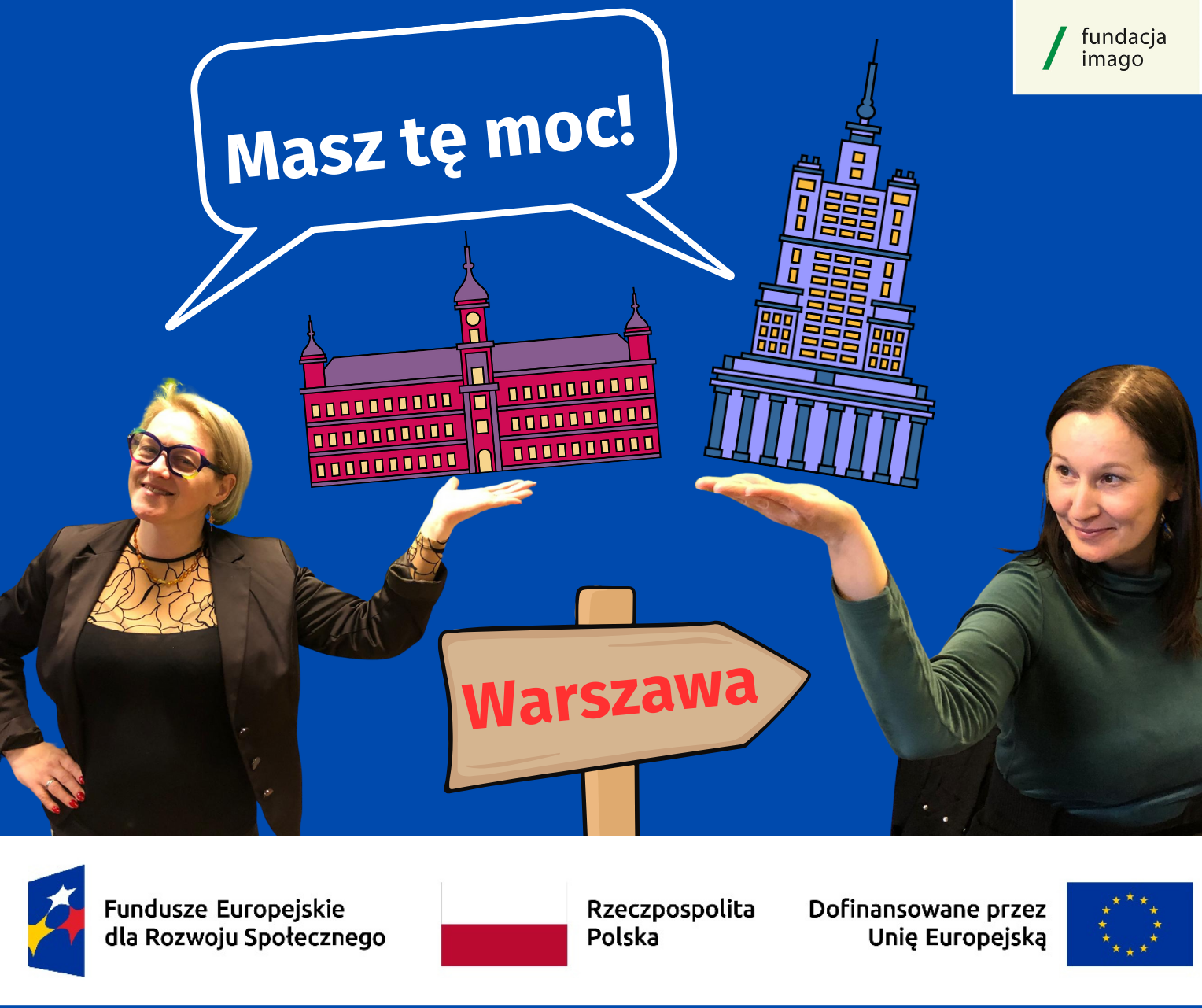 Grafika na granatowym tle ze zdjęciami Anny Janus i Barbary Górki z Fundacji Imago. Anna i Basia wciągają jedną rękę, podnosząc nią graficznie przedstawione miniaturowe budynki Zamku Królewskiego i Pałacu Nauki i Kultury w Warszawie. Nad ich głowami komiksowy dymek z napisem "Masz tę moc". Na dole grafiki drogowskaz z napisem "Warszawa". W rogu - logotyp Fundacji Imago, pod spodem logotypy projektowe.
