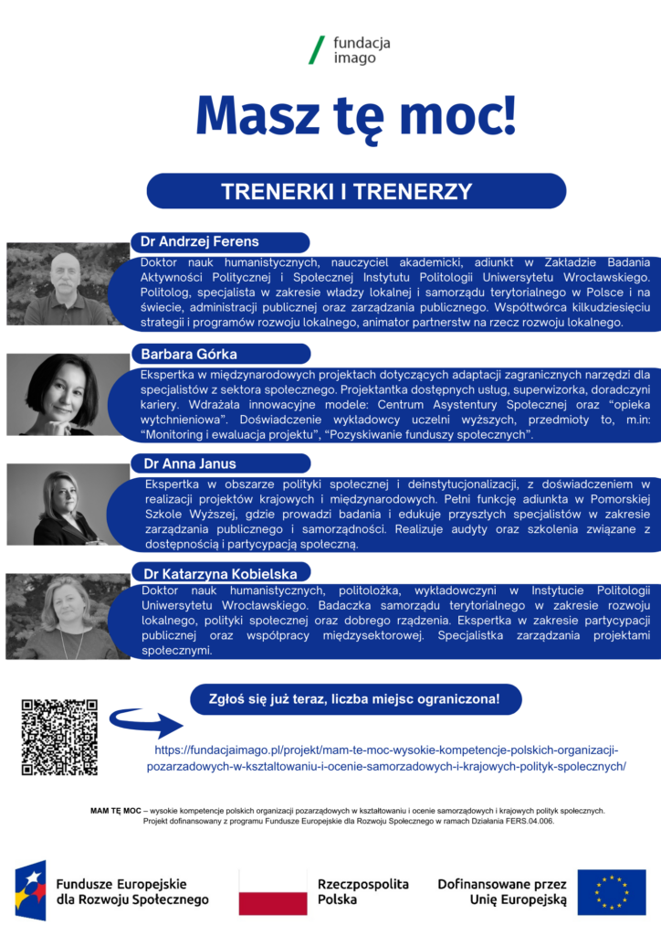 Grafika będąca częścią ulotki projektu Mam tę moc. Na grafice zdjęcia czterech trenerów w projekcie (dr Andrzej Ferens, Barbara Górka, dr Anna Janus i dr Katarzyna Kobielska), obok - ich krótkie biosy. Grafika zawiera także logotypy projektowe i logotyp Fundacji Imago, informację o finansowaniu projektu, kod QR i adres podstrony internetowej projektu. 

Dr Andrzej Ferens: Doktor nauk humanistycznych, nauczyciel akademicki, adiunkt w Zakładzie Badania
Aktywności Politycznej i Społecznej Instytutu Politologii Uniwersytetu Wrocławskiego. Politolog, specjalista w zakresie władzy lokalnej i samorządu terytorialnego w Polsce i na świecie, administracji publicznej oraz zarządzania publicznego. Współtwórca kilkudziesięciu
strategii i programów rozwoju lokalnego, animator partnerstw na rzecz rozwoju lokalnego.

Barbara Górka: Ekspertka w międzynarodowych projektach dotyczących adaptacji zagranicznych narzędzi dla specjalistów z sektora społecznego. Projektantka dostępnych usług, superwizorka, doradczyni kariery. Wdrażała innowacyjne modele: Centrum Asystentury Społecznej oraz “opieka
wytchnieniowa”. Doświadczenie wykładowcy uczelni wyższych, przedmioty to, m.in: “Monitoring i ewaluacja projektu”, “Pozyskiwanie funduszy społecznych”.

Dr Anna Janus: Ekspertka w obszarze polityki społecznej i deinstytucjonalizacji, z doświadczeniem w realizacji projektów krajowych i międzynarodowych. Pełni funkcję adiunkta w Pomorskiej Szkole Wyższej, gdzie prowadzi badania i edukuje przyszłych specjalistów w zakresie zarządzania publicznego i samorządności. Realizuje audyty oraz szkolenia związane z
dostępnością i partycypacją społeczną.

Dr Katarzyna Kobielska: Doktor nauk humanistycznych, politolożka, wykładowczyni w Instytucie Politologii Uniwersytetu Wrocławskiego. Badaczka samorządu terytorialnego w zakresie rozwoju lokalnego, polityki społecznej oraz dobrego rządzenia. Ekspertka w zakresie partycypacji publicznej oraz współpracy międzysektorowej. Specjalistka zarządzania projektami społecznymi.
