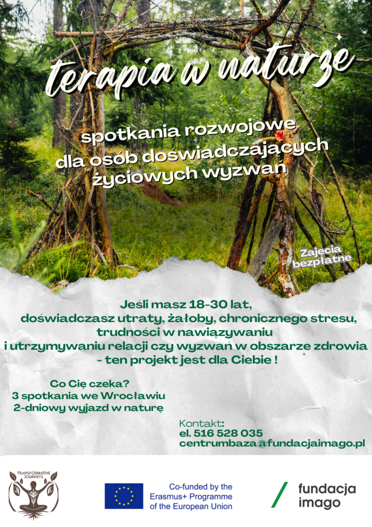 Plakat ze zdjęciem zielonego lasu. Informacje na plakacie: "Terapia w naturze, spotkania rozwojowe dla osób doświadczających życiowych wyzwań; zajęcia bezpłatne; jeśli masz 18-30 lat, doświadczasz utraty, żałoby, chronicznego stresu, trudności w nawiązywaniu i utrzymywaniu relacji czy wyzwań w obszarze zdrowia - ten projekt jest dla Ciebie! ; Co Cię czeka? 3 spotkania we Wrocławiu; 2-dniowy wyjazd w naturę; kontakt: tel. 516 528 035, centrumbaza@fundacjaimago.pl ". Poniżej są logotypy, w tym logotyp informujący o dofinansowaniu z unijnego programu Erasmus + .