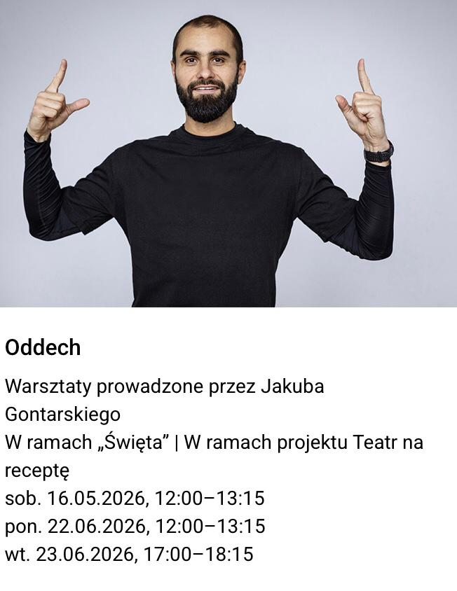 Zdjęcie uśmiechniętego mężczyzny, który unosi ręce w górę. Pod zdjęciem tekst: "Oddech
Warsztaty prowadzone przez Jakuba Gontarskiego w ramach „Święta” | W ramach projektu
Teatr na receptę
sob. 16.05.2026, 12:00–13:15
pon. 22.06.2026, 12:00–13:15
wt. 23.06.2026, 17:00–18:15".