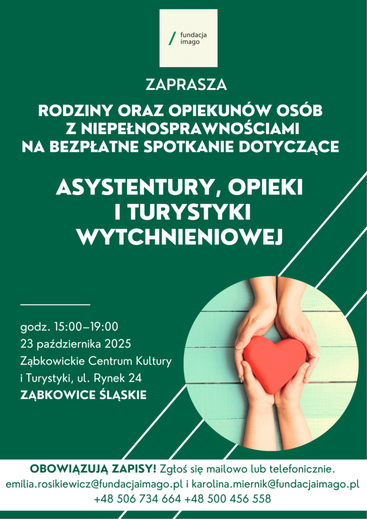 Plakat na zielonym tle z logotypem Fundacji Imago i zdjęciem na którym dłonie dwóch osób trzymają razem serce. Pod logotypem Fundacji tekst: "zaprasza rodziny oraz opiekunów osób z niepełnosprawnościami na bezpłatne spotkanie dotyczące asystentury, opieki i turystyki wytchnieniowej. Godz. 15.00 - 19.00, 23 października 2025, Ząbkowickie Centrum Kultury i Turystyki, ul. Rynek 24 Ząbkowice Śląskie. Obowiązują zapisy! Zgłoś się mailowo lub telefonicznie. emilia.rosikiewicz@fundacjaimago.pl i karolina.miernik@fundacjaimago.pl
+48 506 734 664 +48 500 456 558.