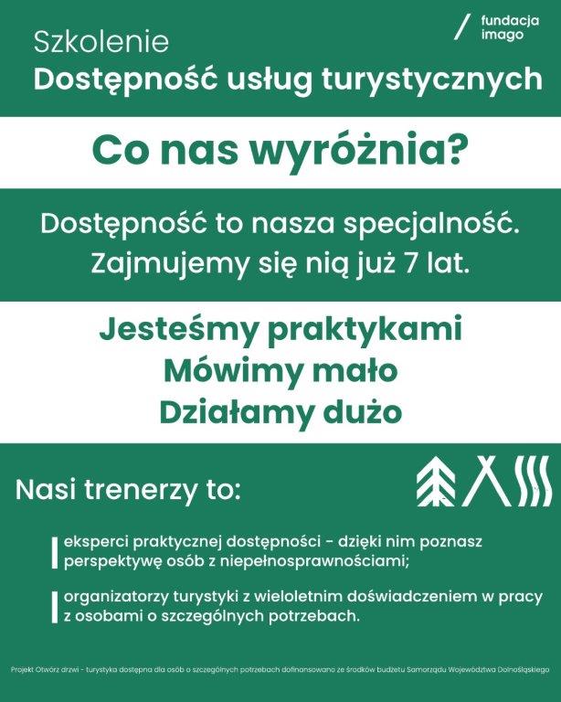 To grafika na zielonym tle, z logotypem Fundacji Imago u góry, z białym tekstem.  Tekst: Szkolenie Dostępność usług turystycznych. Co nas wyróżnia? Dostępność to nasza specjalność. Zajmujemy się nią już 7 lat. Jesteśmy praktykami. Mówimy mało, działamy dużo. Nasi trenerzy to: eksperci praktycznej dostępności, dzięki nim poznasz perspektywę osób z niepełnosprawnościami;  organizatorzy turystyki z wieloletnim doświadczeniem w pracy z osobami o szczególnych potrzebach. Projekt Otwórz Drzwi - Turystyka Dostępna dla Osób o Szczególnych Potrzebach - dofinansowano ze środków budżetu Samorządu Województwa Dolnośląskiego.