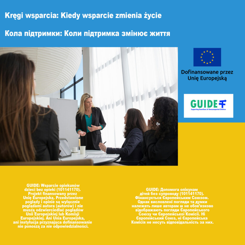 Grafika promująca projekt GUIDE. Na środku zdjęcie przedstawiające spotkanie w jasnej sali konferencyjnej – kobieta w zielonej bluzce stoi i  prowadzi dyskusję oraz dzieląc się doświadczeniem. Przy stole siedzą trzy kobiety, jedna z nich robi notatki. Scena sugeruje profesjonalne spotkanie grupy wsparcia lub warsztat dla opiekunów.
Na górze grafiki widnieje hasło w dwóch językach, polskim i ukraińskim: „Kręgi wsparcia: Kiedy wsparcie zmienia życie”. W prawym górnym rogu znajdują się logotyp Unii Europejskiej z informacją „Dofinansowane przez Unię Europejską” oraz logo projektu GUIDE. Na żółtym tle na dole umieszczono szczegółowe informacje o projekcie w języku polskim i ukraińskim.