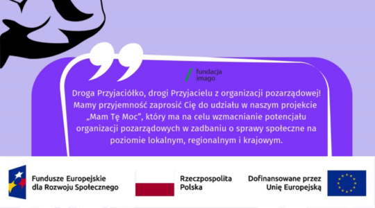 To grafika w różnych odcieniach fioletu, z białymi i czarnymi akcentami. Jest na niej napis: "Masz tę moc! Droga Przyjaciółko, drogi Przyjacielu z organizacji pozarządowej Mamy przyjemność zaprosić Cię do udziału w naszym projekcie „Mam Tę Moc”, który ma na celu wzmacnianie potencjału organizacji pozarządowych w zadbaniu o sprawy społeczne na poziomie lokalnym, regionalnym i krajowym". Na grafice pojawiają się również logotypy Funduszy Europejskich dla Rozwoju Społecznego, flaga Rzeczypospolitej Polskiej i flaga Unii Europejskiej z dopiskiem “Dofinansowane przez Unię Europejską. Na grafice znajdziemy też logotyp Fundacji Imago oraz graficzne przedstawienie ramienia prężącego muskuły (symbol siły).