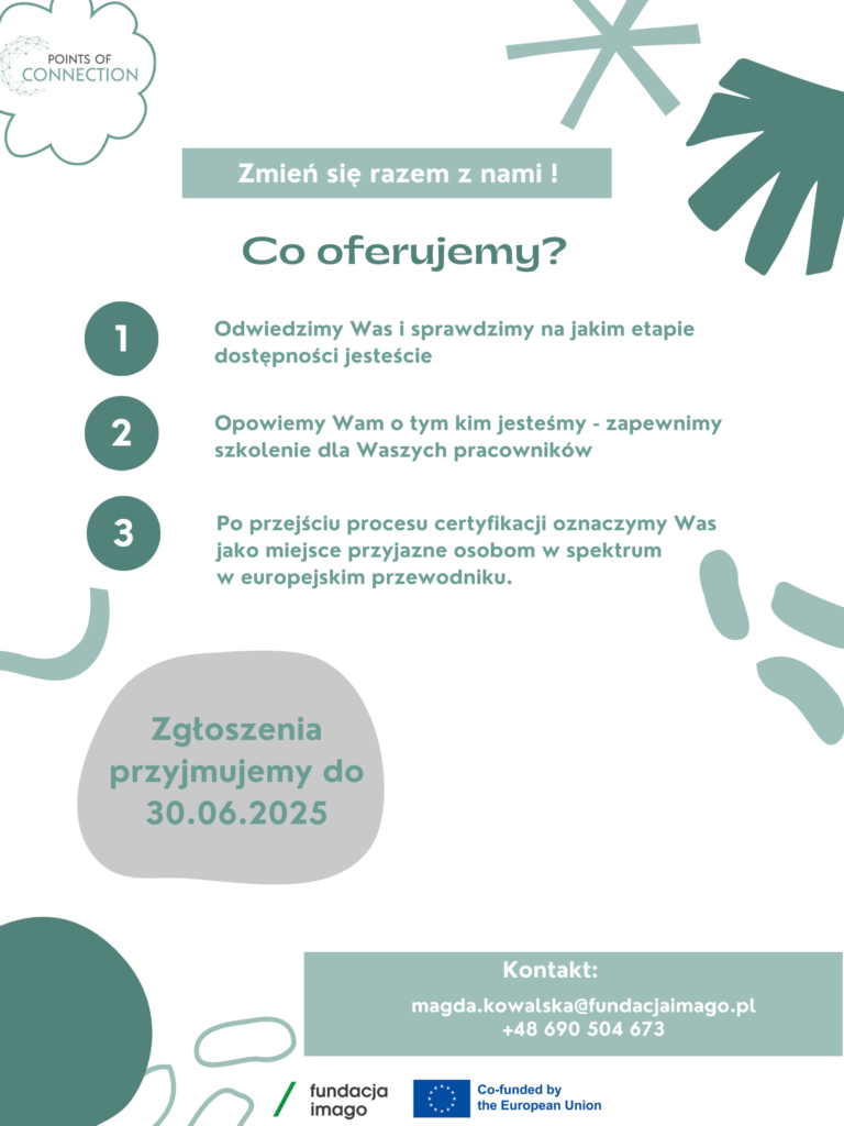 Zielono-biała grafika z logotypami 1. projektu "Points of konekszyn", 2. Fundacji Imago i 3. Unii Europejskiej. Napisy na grafice: "Zmień się razem z nami! Co oferujemy? 1 Odwiedzimy Was sprawdzimy na jakim etapie dostępności jesteście 2 Opowiemy Wam tym kim jesteśmy- zapewnimy szkolenie dla Waszych pracowników 3 Po przejściu procesu certyfikacji oznaczymy Was jako miejsce przyjazne osobom w spektrum w europejskim przewodniku. Zgłoszenia przyjmujemy do 30.06.2025, Kontakt: magda.kowalska@fundacjaimago.pl +48 690 504 673".